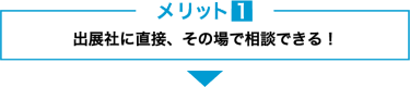 メリット１　出展社に直接、その場で相談できる！