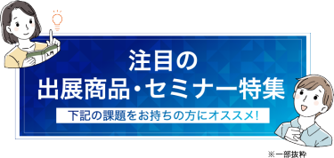 注目の出展商品・セミナーのご紹介（一部抜粋）　下記の課題をお持ちの方にオススメ！