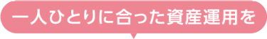 一人ひとりに合った資産運用を