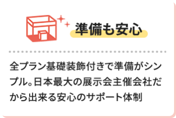 【準備も安心】全プラン基礎装飾付きで準備がシンプル。日本最大の展示会主催会社だから出来る安心のサポート体制
