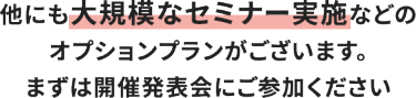他にも大規模なセミナー実施などのオプションプランがございます。 まずは開催発表会にご参加ください