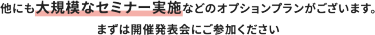 他にも大規模なセミナー実施などのオプションプランがございます。 まずは開催発表会にご参加ください