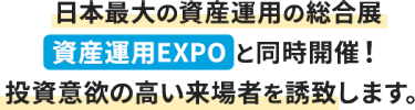 日本最大の資産運用の総合展  資産運用EXPO と同時開催！ 投資意欲の高い来場者を誘致します。