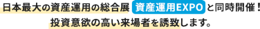 日本最大の資産運用の総合展  資産運用EXPO と同時開催！ 投資意欲の高い来場者を誘致します。