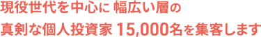 現役世代を中心に 幅広い層の真剣な個人投資家 15,000名を集客します
