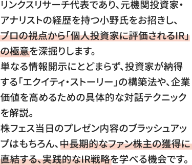 リンクスリサーチ代表であり、元機関投資家・アナリストの経歴を持つ小野氏をお招きし、プロの視点から「個人投資家に評価されるIR」の極意を深掘りします。 単なる情報開示にとどまらず、投資家が納得する「エクイティ・ストーリー」の構築法や、企業価値を高めるための具体的な対話テクニックを解説。 株フェス当日のプレゼン内容のブラッシュアップはもちろん、中長期的なファン株主の獲得に直結する、実践的なIR戦略を学べる機会です。