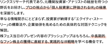 リンクスリサーチ代表であり、元機関投資家・アナリストの経歴を持つ小野氏をお招きし、プロの視点から「個人投資家に評価されるIR」の極意を深掘りします。 単なる情報開示にとどまらず、投資家が納得する「エクイティ・ストーリー」の構築法や、企業価値を高めるための具体的な対話テクニックを解説。 株フェス当日のプレゼン内容のブラッシュアップはもちろん、中長期的なファン株主の獲得に直結する、実践的なIR戦略を学べる機会です。