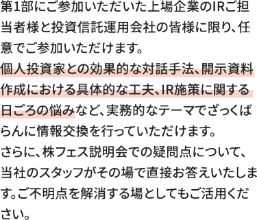 第1部にご参加いただいた上場企業のIRご担当者様と投資信託運用会社の皆様に限り、任意でご参加いただけます。 個人投資家との効果的な対話手法、開示資料作成における具体的な工夫、IR施策に関する日ごろの悩みなど、実務的なテーマでざっくばらんに情報交換を行っていただけます。 さらに、株フェス説明会での疑問点について、当社のスタッフがその場で直接お答えいたします。ご不明点を解消する場としてもご活用ください。