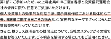 第1部にご参加いただいた上場企業のIRご担当者様と投資信託運用会社の皆様に限り、任意でご参加いただけます。 個人投資家との効果的な対話手法、開示資料作成における具体的な工夫、IR施策に関する日ごろの悩みなど、実務的なテーマでざっくばらんに情報交換を行っていただけます。 さらに、株フェス説明会での疑問点について、当社のスタッフがその場で直接お答えいたします。ご不明点を解消する場としてもご活用ください。