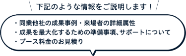 下記のような情報をご説明します！・同業他社の成果事例 ・来場者の詳細属性 ・成果を最大化するための準備事項、サポートについて ・ブース料金のお見積り
