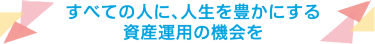 すべての人に、人生を豊かにする 資産運用の機会を
