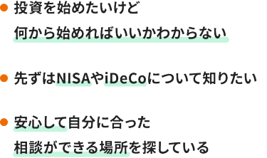 ・投資を始めたいけど何から始めればいいかわからない  ・先ずはNISAやiDeCoについて知りたい  ・安心して自分に合った相談ができる場所を探している 