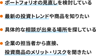 ・ポートフォリオの見直しを検討している  ・最新の投資トレンドや商品を知りたい  ・具体的な相談が出来る場所を探している ・同じ目的を持った人達と投資情報の共有や交流がしたい