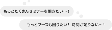 もっとたくさんセミナーを聞きたい・・・！もっとブースも回りたい！ 時間が足りない・・！
