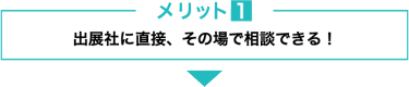 メリット１　出展社に直接、その場で相談できる！