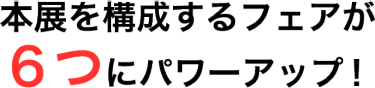 本展を構成するフェアが６つにパワーアップ！