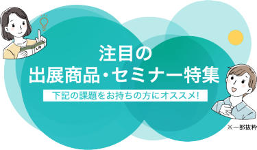 注目の出展商品・セミナー特集（一部抜粋）下記の課題をお持ちの方にオススメ！