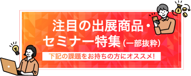 注目の出展商品・セミナー特集（一部抜粋）下記の課題をお持ちの方にオススメ！