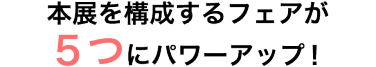 本展を構成するフェアが５つにパワーアップ！