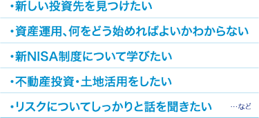 ・新しい投資先を見つけたい ・資産運用、何をどう始めればよいかわからない ・新NISA制度について学びたい ・不動産投資・土地活用をしたい ・リスクについてしっかりと話を聞きたい　　　