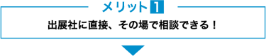 メリット１　出展社に直接、その場で相談できる！